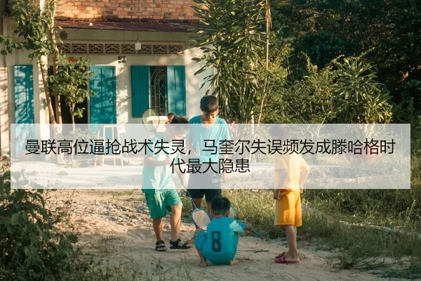 曼联高位逼抢战术失灵，马奎尔失误频发成滕哈格时代最大隐患